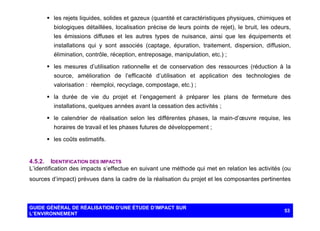 § les rejets liquides, solides et gazeux (quantité et caractéristiques physiques, chimiques et
biologiques détaillées, localisation précise de leurs points de rejet), le bruit, les odeurs,
les émissions diffuses et les autres types de nuisance, ainsi que les équipements et
installations qui y sont associés (captage, épuration, traitement, dispersion, diffusion,
élimination, contrôle, réception, entreposage, manipulation, etc.) ;
§ les mesures d’utilisation rationnelle et de conservation des ressources (réduction à la
source, amélioration de l’efficacité d’utilisation et application des technologies de
valorisation : réemploi, recyclage, compostage, etc.) ;
§ la durée de vie du projet et l’engagement à préparer les plans de fermeture des
installations, quelques années avant la cessation des activités ;
§ le calendrier de réalisation selon les différentes phases, la main-d’œuvre requise, les
horaires de travail et les phases futures de développement ;
§ les coûts estimatifs.

4.5.2. IDENTIFICATION DES IMPACTS
L’identification des impacts s’effectue en suivant une méthode qui met en relation les activités (ou
sources d’impact) prévues dans la cadre de la réalisation du projet et les composantes pertinentes

GUIDE GÉNÉRAL DE RÉALISATION D’UNE ÉTUDE D’IMPACT SUR
L’ENVIRONNEMENT

53

 