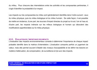 du milieu. Pour chacune des interrelations entre les activités et les composantes pertinentes, il
s’agit d’identifier la probabilité d’un impact.

Les impacts sur les composantes du milieu sont généralement identifiés dans l’ordre suivant : ceux
du milieu physique, puis du milieu biologique et du milieu humain. De cette façon, il est possible
de mettre en évidence, d’une part, les sources d’impact directes du projet sur le sol, l’air et l’eau et,
d’autre part, les impacts indirects sur les milieux biologique et humain qui découlent des
modifications appréhendées sur le milieu physique.

4.5.3. ÉVALUATION DE L’IMPORTANCE DES IMPACTS
L’évaluation des impacts environnementaux consiste à déterminer l’importance de chaque impact
probable identifié dans la matrice d’interrelation. L’évaluation comporte parfois un jugement de
valeur, mais elle permet souvent d’établir des niveaux d’acceptabilité et de définir les besoins en
matière d’atténuation, de compensation, de surveillance et de suivi des impacts.

GUIDE GÉNÉRAL DE RÉALISATION D’UNE ÉTUDE D’IMPACT SUR
L’ENVIRONNEMENT

54

 