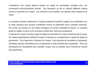 L’importance d’un impact dépend toujours du degré de perturbation anticipée pour une
composante environnementale donnée.

Son évaluation se fait en utilisant différents critères

comme le caractère d’un impact, son intensité ou son ampleur, son étendue dans l’espace et sa
durée.

Le caractère consiste à déterminer si l’impact probable est positif ou négatif. Les modifications sur
le milieu physique sont souvent considérées comme ne présentant aucun caractère particulier.
Par contre, les impacts sur les milieux biologique et humain posséderont toujours un caractère
positif ou négatif, à moins qu’on ne puisse le déterminer, faute de connaissance.
L’intensité de l’impact consiste à juger le degré de perturbation du milieu occasionné par le projet.
On utilisera généralement différents niveaux d’intensité qui correspondront à autant de degré de
perturbation. Pour déterminer l’intensité d’un impact, il est important de considérer la valorisation
intrinsèque (opinion scientifique) de la composante et celle accordée par la population. Plus une
composante de l’écosystème sera valorisée, unique, rare ou sensible, plus l’intensité de l’impact
sera significative.

GUIDE GÉNÉRAL DE RÉALISATION D’UNE ÉTUDE D’IMPACT SUR
L’ENVIRONNEMENT

55

 