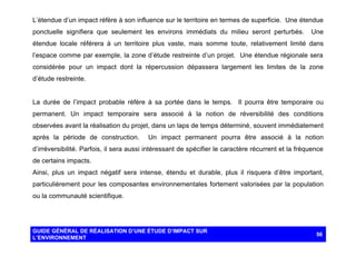 L’étendue d’un impact réfère à son influence sur le territoire en termes de superficie. Une étendue
ponctuelle signifiera que seulement les environs immédiats du milieu seront perturbés.

Une

étendue locale référera à un territoire plus vaste, mais somme toute, relativement limité dans
l’espace comme par exemple, la zone d’étude restreinte d’un projet. Une étendue régionale sera
considérée pour un impact dont la répercussion dépassera largement les limites de la zone
d’étude restreinte.

La durée de l’impact probable réfère à sa portée dans le temps. Il pourra être temporaire ou
permanent. Un impact temporaire sera associé à la notion de réversibilité des conditions
observées avant la réalisation du projet, dans un laps de temps déterminé, souvent immédiatement
après la période de construction.

Un impact permanent pourra être associé à la notion

d’irréversibilité. Parfois, il sera aussi intéressant de spécifier le caractère récurrent et la fréquence
de certains impacts.
Ainsi, plus un impact négatif sera intense, étendu et durable, plus il risquera d’être important,
particulièrement pour les composantes environnementales fortement valorisées par la population
ou la communauté scientifique.

GUIDE GÉNÉRAL DE RÉALISATION D’UNE ÉTUDE D’IMPACT SUR
L’ENVIRONNEMENT

56

 