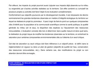 Par ailleurs, les impacts du projet pourront aussi s’ajouter aux impacts déjà observés sur le milieu
ou engendrés par d’autres activités réalisées sur le territoire. Cet effet combiné ou cumulatif de
plusieurs projets ou activités doit faire l’objet d’une évaluation complémentaire.
Conformément aux objectifs poursuivis par le développement durable, il est nécessaire de décrire
sommairement les grandes tendances observées en matière d’intégrité écologique du territoire sur
lequel se réalisera le projet du promoteur. Il peut s’agir de faire le point sur quelques composantes
clés d’intérêt pour la population et la communauté scientifique comme la santé publique, la qualité
générale du milieu (air et eau), la disparition des espèces ou l’épuisement des ressources
renouvelables. L’évaluation consiste dès lors à déterminer dans quelle mesure et dans quel sens,
la réalisation du projet risque de modifier les tendances observées sur le territoire, en entraînant la
saturation pour certaines composantes environnementales clés ou l’atteinte d’un seuil critique.

Cet état de saturation ou seuil critique doit faire référence à un objectif précis et défini dans la
réglementation en vigueur ou dans un plan de gestion (objectifs de qualité de l’eau, conservation
des ressources renouvelables, etc.). Dans certains cas, des modifications du projet ou son
abandon devront être envisagés.

GUIDE GÉNÉRAL DE RÉALISATION D’UNE ÉTUDE D’IMPACT SUR
L’ENVIRONNEMENT

57

 