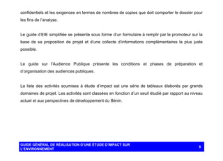 confidentiels et les exigences en termes de nombres de copies que doit comporter le dossier pour
les fins de l’analyse.

Le guide d’EIE simplifiée se présente sous forme d’un formulaire à remplir par le promoteur sur la
base de sa proposition de projet et d’une collecte d’informations complémentaires la plus juste
possible.

Le guide sur l’Audience Publique présente les conditions et phases de préparation et
d’organisation des audiences publiques.

La liste des activités soumises à étude d’impact est une série de tableaux élaborés par grands
domaines de projet. Les activités sont classées en fonction d’un seuil étudié par rapport au niveau
actuel et aux perspectives de développement du Bénin.

GUIDE GÉNÉRAL DE RÉALISATION D’UNE ÉTUDE D’IMPACT SUR
L’ENVIRONNEMENT

6

 