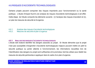 4.6. RISQUES D’ACCIDENTS TECHNOLOGIQUES
Certains projets peuvent comporter des risques importants pour l’environnement ou la santé
publique. L’étude d’impact fournit une analyse de risques d’accidents technologiques à cet effet.
Cette étape de l’étude comporte les éléments suivants : (i) l’analyse des risques d’accident et (ii),
un plan de mesures de sécurité et d’urgence.

4.6.1.
4.6.2.

Analyse des risques d’accidents technologiques
Mesures de sécurité et plan d’urgence

4.6.1. ANALYSE DES RISQUES D’ACCIDENTS TECHNOLOGIQUES
L’étude doit d’abord identifier les dangers associés au projet. Si l’étude démontre que le projet
n’est pas susceptible d’engendrer d’accidents technologiques majeurs pouvant mettre en péril la
sécurité publique ou porter atteinte à l’environnement, les informations recueillies lors de
l’identification des dangers du projet sont suffisantes et le promoteur doit les utiliser pour établir les
mesures de sécurité pertinentes à appliquer dans le cadre d’un plan d’urgence.

GUIDE GÉNÉRAL DE RÉALISATION D’UNE ÉTUDE D’IMPACT SUR
L’ENVIRONNEMENT

60

 