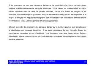 Si le promoteur ne peut pas démontrer l’absence de possibilités d’accidents technologiques
majeurs, il poursuit la démarche d’analyse de risques. En se basant sur une revue des accidents
passés survenus dans le cadre de projets similaires, l’étude doit établir les dangers et les
scénarios d’accidents majeurs potentiels, afin d’en estimer les conséquences, les fréquences et le
risque. L’analyse des risques technologiques doit être effectuée en utilisant des données et des
hypothèses de calcul justifiées par des références appropriées.

Elle doit permettre de circonscrire les zones de danger sur le territoire pour en tenir compte dans
la planification des mesures d’urgence.

Il est aussi nécessaire de bien connaître toutes les

composantes menacées en cas d’accidents. Une discussion quant aux risques et aux facteurs
(inondation, séisme, actes criminels, etc.) qui pourraient provoquer des accidents technologiques
doit être présentée.

GUIDE GÉNÉRAL DE RÉALISATION D’UNE ÉTUDE D’IMPACT SUR
L’ENVIRONNEMENT

61

 