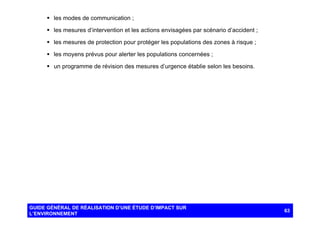 § les modes de communication ;
§ les mesures d’intervention et les actions envisagées par scénario d’accident ;
§ les mesures de protection pour protéger les populations des zones à risque ;
§ les moyens prévus pour alerter les populations concernées ;
§ un programme de révision des mesures d’urgence établie selon les besoins.

GUIDE GÉNÉRAL DE RÉALISATION D’UNE ÉTUDE D’IMPACT SUR
L’ENVIRONNEMENT

63

 