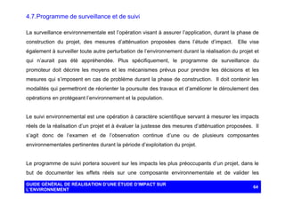 4.7. Programme de surveillance et de suivi
La surveillance environnementale est l’opération visant à assurer l’application, durant la phase de
construction du projet, des mesures d’atténuation proposées dans l’étude d’impact.

Elle vise

également à surveiller toute autre perturbation de l’environnement durant la réalisation du projet et
qui n’aurait pas été appréhendée. Plus spécifiquement, le programme de surveillance du
promoteur doit décrire les moyens et les mécanismes prévus pour prendre les décisions et les
mesures qui s’imposent en cas de problème durant la phase de construction. Il doit contenir les
modalités qui permettront de réorienter la poursuite des travaux et d’améliorer le déroulement des
opérations en protégeant l’environnement et la population.

Le suivi environnemental est une opération à caractère scientifique servant à mesurer les impacts
réels de la réalisation d’un projet et à évaluer la justesse des mesures d’atténuation proposées. Il
s’agit donc de l’examen et de l’observation continue d’une ou de plusieurs composantes
environnementales pertinentes durant la période d’exploitation du projet.

Le programme de suivi portera souvent sur les impacts les plus préoccupants d’un projet, dans le
but de documenter les effets réels sur une composante environnementale et de valider les
GUIDE GÉNÉRAL DE RÉALISATION D’UNE ÉTUDE D’IMPACT SUR
L’ENVIRONNEMENT

64

 