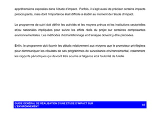 appréhensions exposées dans l’étude d’impact. Parfois, il s’agit aussi de préciser certains impacts
préoccupants, mais dont l’importance était difficile à établir au moment de l’étude d’impact.

Le programme de suivi doit définir les activités et les moyens prévus et les institutions sectorielles
et/ou nationales impliquées pour suivre les effets réels du projet sur certaines composantes
environnementales. Les méthodes d’échantillonnage et d’analyse doivent y être précisées.

Enfin, le programme doit fournir les détails relativement aux moyens que le promoteur privilégiera
pour communiquer les résultats de ses programmes de surveillance environnemental, notamment
les rapports périodiques qui devront être soumis à l’Agence et à l’autorité de tutelle.

GUIDE GÉNÉRAL DE RÉALISATION D’UNE ÉTUDE D’IMPACT SUR
L’ENVIRONNEMENT

65

 