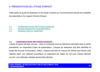 5. PRÉSENTATION DE L’ÉTUDE D’IMPACT
Cette partie du guide de réalisation d’une étude d’impact sur l’environnement précise les modalités
de présentation d’un rapport d’étude d’impact.

5.1.
5.2.
5.3.

CONSIDERATIONS METHODOLOGIQUES
RENSEIGNEMENTS CONFIDENTIELS
PRODUCTION DU RAPPORT

5.1.
CONSIDERATIONS METHODOLOGIQUES
L’étude d’impact doit être concise, claire et comporter tous les éléments présentés dans la partie
précédente, en respectant l’ordre de présentation. L’équipe de réalisation doit être identifiée et
toutes les sources d’information, citées. L’Agence doit être en mesure de vérifier que l’étude a été
réalisée selon une méthode scientifique en respectant les règles de l’art pour chaque élément
couvert. Les méthodes utilisées doivent être décrites.

GUIDE GÉNÉRAL DE RÉALISATION D’UNE ÉTUDE D’IMPACT SUR
L’ENVIRONNEMENT

66

 