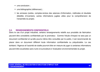 § une conclusion ;
§ une bibliographie (références) ;
§ les annexes (cartes, comptes-rendus des séances d’information, méthodes et résultats
détaillés d’inventaire, autres informations jugées utiles pour la compréhension de
l’ensemble du projet).

5.2.
RENSEIGNEMENTS CONFIDENTIELS
Dans le cas d’un projet industriel, certains renseignements relatifs aux procédés de fabrication
peuvent être considérés confidentiels par le promoteur. Comme l’étude d’impact ne sera pas un
document confidentiel et qu’elle pourra même être consultée par le public, il est recommandé de
placer dans un document différent toute information confidentielle ou préjudiciable. Le cas
échéant, l’Agence et l’autorité de tutelle pourront être en mesure de juger si certaines informations
peuvent être soustraites sans nuire à la procédure d ’évaluation environnementale du projet.

GUIDE GÉNÉRAL DE RÉALISATION D’UNE ÉTUDE D’IMPACT SUR
L’ENVIRONNEMENT

68

 