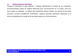 5.3.
PRODUCTION DU RAPPORT
Lorsque le promoteur le juge opportun, il dépose officiellement le dossier de son évaluation
environnementale auprès de l’Agence Béninoise pour l’environnement en 15 copies, ainsi que
deux copies sur disquette. Le dossier doit comprendre l’étude d’impact, son résumé et tout autre
document connexe (complément d’information, rapports sectoriels pertinents) nécessaire à la
bonne compréhension du projet et de ses répercussions sur l’environnement.

GUIDE GÉNÉRAL DE RÉALISATION D’UNE ÉTUDE D’IMPACT SUR
L’ENVIRONNEMENT

69

 