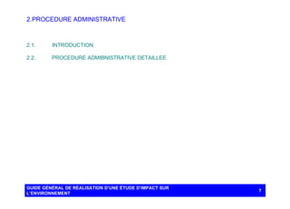 2. PROCEDURE ADMINISTRATIVE

2.1.

INTRODUCTION

2.2.

PROCEDURE ADMIBNISTRATIVE DETAILLEE

GUIDE GÉNÉRAL DE RÉALISATION D’UNE ÉTUDE D’IMPACT SUR
L’ENVIRONNEMENT

7

 
