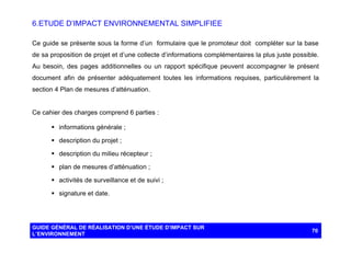 6. ETUDE D’IMPACT ENVIRONNEMENTAL SIMPLIFIEE
Ce guide se présente sous la forme d’un formulaire que le promoteur doit compléter sur la base
de sa proposition de projet et d’une collecte d’informations complémentaires la plus juste possible.
Au besoin, des pages additionnelles ou un rapport spécifique peuvent accompagner le présent
document afin de présenter adéquatement toutes les informations requises, particulièrement la
section 4 Plan de mesures d’atténuation.

Ce cahier des charges comprend 6 parties :
§ informations générale ;
§ description du projet ;
§ description du milieu récepteur ;
§ plan de mesures d’atténuation ;
§ activités de surveillance et de suivi ;
§ signature et date.

GUIDE GÉNÉRAL DE RÉALISATION D’UNE ÉTUDE D’IMPACT SUR
L’ENVIRONNEMENT

70

 