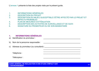 L’annexe 1 présente la liste des projets visés par le présent guide.

1.
2.
3.
4.
5.
6.

INFORMATIONS GÉNÉRALES
DESCRIPTION DU PROJET
DESCRIPTION DU MILIEU SUSCEPTIBLE D’ÊTRE AFFECTÉ PAR LE PROJET ET
IMPACTS PROBABLES
PLAN DE MESURES D’ATTÉNUATION
DESCRIPTION DES ACTIVITÉS DE SURVEILLANCE ET DE SUIVI
SIGNATURE DU PROMOTEUR OU DE SON MANDATAIRE

1.
INFORMATIONS GÉNÉRALES
a) Identification du promoteur :

____________________________________

b) Nom de la personne responsable :

____________________________________

c)

Adresse du promoteur (ou consultant) : ____________________________________
____________________________________
____________________________________
Téléphone :
____________________________________
Télécopieur :

____________________________________

GUIDE GÉNÉRAL DE RÉALISATION D’UNE ÉTUDE D’IMPACT SUR
L’ENVIRONNEMENT

71

 