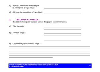 d) Nom du consultant mandaté par
le promoteur (s’il y a lieu) :

____________________________________

e) Adresse du consultant (s’il y a lieu) : ____________________________________

2.

DESCRIPTION DU PROJET
(En cas de manque d’espace, utiliser des pages supplémentaires)

a) Titre du projet :

____________________________________
____________________________________

b) Type de projet :

____________________________________
____________________________________
____________________________________

c) Objectifs et justification du projet :
______________________________________________________________________________
______________________________________________________________________________
______________________________________________________________________________
______________________________________________________________________________
______________________________________________________________________________
__________________________________________

GUIDE GÉNÉRAL DE RÉALISATION D’UNE ÉTUDE D’IMPACT SUR
L’ENVIRONNEMENT

72

 