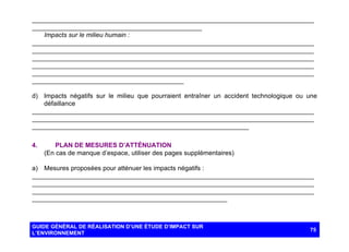 ______________________________________________________________________________
_______________________________________________
Impacts sur le milieu humain :
______________________________________________________________________________
______________________________________________________________________________
______________________________________________________________________________
______________________________________________________________________________
______________________________________________________________________________
__________________________________________
d) Impacts négatifs sur le milieu que pourraient entraîner un accident technologique ou une
défaillance
______________________________________________________________________________
______________________________________________________________________________
____________________________________________________________
4.

PLAN DE MESURES D’ATTÉNUATION
(En cas de manque d’espace, utiliser des pages supplémentaires)

a) Mesures proposées pour atténuer les impacts négatifs :
______________________________________________________________________________
______________________________________________________________________________
______________________________________________________________________________
______________________________________________________

GUIDE GÉNÉRAL DE RÉALISATION D’UNE ÉTUDE D’IMPACT SUR
L’ENVIRONNEMENT

75

 