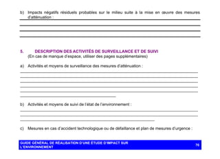 b) Impacts négatifs résiduels probables sur le milieu suite à la mise en œuvre des mesures
d’atténuation :

5.

DESCRIPTION DES ACTIVITÉS DE SURVEILLANCE ET DE SUIVI
(En cas de manque d’espace, utiliser des pages supplémentaires)

a) Activités et moyens de surveillance des mesures d’atténuation :
______________________________________________________________________________
______________________________________________________________________________
______________________________________________________________________________
______________________________________________________________________________
______________________________________________________________________________
__________________________________________
b) Activités et moyens de suivi de l’état de l’environnement :
______________________________________________________________________________
______________________________________________________________________________
___________________________________________________________
c)

Mesures en cas d’accident technologique ou de défaillance et plan de mesures d’urgence :

GUIDE GÉNÉRAL DE RÉALISATION D’UNE ÉTUDE D’IMPACT SUR
L’ENVIRONNEMENT

76

 