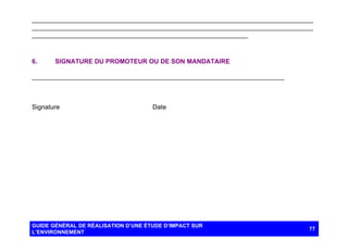 ______________________________________________________________________________
______________________________________________________________________________
____________________________________________________________

6.

SIGNATURE DU PROMOTEUR OU DE SON MANDATAIRE

__________________________________ ____________________________________

Signature

Date

GUIDE GÉNÉRAL DE RÉALISATION D’UNE ÉTUDE D’IMPACT SUR
L’ENVIRONNEMENT

77

 
