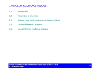 7. PROCEDURE AUDIENCE PULIQUE
7.1.

Introduction

7.2.

Résumé de la procédure

7.3.

Mise en place de la procédure d’audience publique

7.4.

Le déroulement de l’audience

7.5.

Le calendrier de l’audience publique

GUIDE GÉNÉRAL DE RÉALISATION D’UNE ÉTUDE D’IMPACT SUR
L’ENVIRONNEMENT

78

 