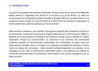 2.1. INTRODUCTION
Le guide de la procédure administrative d’évaluation d’impact a pour but de préciser les différentes
étapes relatives à l’application des articles 87 et suivants de la loi No 98-030, Loi cadre sur
l’environnement de la République du Bénin adoptée le 30 juillet 1998 (Loi), du décret portant sur la
procédure d’étude d’impact sur l’environnement et du décret fixant les conditions d’organisation et
de déroulement des audiences publiques sur l’environnement

Cette procédure s’adresse à une multitude d’intervenants impliqués dans l’évaluation d’impact sur
l’environnement, notamment le personnel de l’Agence Béninoise pour l’Environnement (l’ABE) du
Ministère de l’Environnement, de l’Habitat et de l’Urbanisme chargé d’aider le Ministre en matière
d’évaluation d’impact sur l’environnement, au personnel et aux membres des commissions
d’audience publique sur l’environnement responsables de la participation du public, ainsi qu’à
toute personne travaillant dans un ministère ou un organisme susceptible de participer à l’une ou
l’autre des étapes de la procédure. Cette procédure présente également au promoteur ou au
mandataire de son choix le cheminement administratif relatif à une demande de certificat de
conformité environnementale et d’autorisation administrative d’une autorité compétente pour un
projet concerné.

GUIDE GÉNÉRAL DE RÉALISATION D’UNE ÉTUDE D’IMPACT SUR
L’ENVIRONNEMENT

8

 