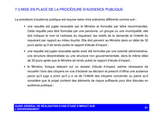 7.3. MISE EN PLACE DE LA PROCÉDURE D’AUDIENCE PUBLIQUE
La procédure d’audience publique est requise selon trois scénarios différents comme suit :
§ une requête est jugée recevable par le Ministre et formulée par lettre recommandée.
Cette requête peut être formulée par une personne, un groupe ou une municipalité; elle
doit indiquer le nom et l’adresse du requérant, les motifs de la demande et l’intérêt du
requérant par rapport au milieu touché. Elle doit parvenir au Ministre dans un délai de 30
jours après qu’il ait rendu public le rapport d’étude d’impact ;
§ une requête est jugée recevable après avoir été formulée par une autorité administrative,
une structure décentralisée ou une structure non gouvernementale, dans le même délai
de 30 jours après que le Ministre ait rendu public le rapport d’étude d’impact ;
§ le Ministre, lorsque statuant sur un dossier d’étude d’impact, estime nécessaire de
recueillir l’avis des citoyens en vue d’éclairer sa décision et prescrit d’office une audience
parce qu’il juge a priori qu’il y a va de l’intérêt des citoyens concernés ou parce qu’il
considère que le projet contient des éléments de risque suffisants pour être discutés en
audience publique ;

GUIDE GÉNÉRAL DE RÉALISATION D’UNE ÉTUDE D’IMPACT SUR
L’ENVIRONNEMENT

81

 