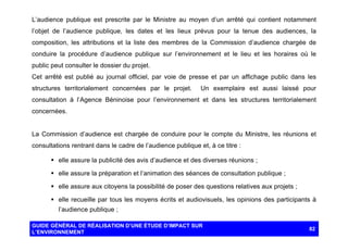 L’audience publique est prescrite par le Ministre au moyen d’un arrêté qui contient notamment
l’objet de l’audience publique, les dates et les lieux prévus pour la tenue des audiences, la
composition, les attributions et la liste des membres de la Commission d’audience chargée de
conduire la procédure d’audience publique sur l’environnement et le lieu et les horaires où le
public peut consulter le dossier du projet.
Cet arrêté est publié au journal officiel, par voie de presse et par un affichage public dans les
structures territorialement concernées par le projet.

Un exemplaire est aussi laissé pour

consultation à l’Agence Béninoise pour l’environnement et dans les structures territorialement
concernées.

La Commission d’audience est chargée de conduire pour le compte du Ministre, les réunions et
consultations rentrant dans le cadre de l’audience publique et, à ce titre :
§ elle assure la publicité des avis d’audience et des diverses réunions ;
§ elle assure la préparation et l’animation des séances de consultation publique ;
§ elle assure aux citoyens la possibilité de poser des questions relatives aux projets ;
§ elle recueille par tous les moyens écrits et audiovisuels, les opinions des participants à
l’audience publique ;
GUIDE GÉNÉRAL DE RÉALISATION D’UNE ÉTUDE D’IMPACT SUR
L’ENVIRONNEMENT

82

 
