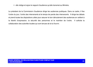 § elle rédige et signe le rapport d’audience qu’elle transmet au Ministre.

Le président de la Commission d’audience dirige les audiences publiques. Dans ce cadre, il fixe
l’ordre du jour, l’ordre des intervenants et le temps de parole des intervenants. Il dirige les débats
et prend toutes les dispositions utiles pour assurer le bon déroulement des audiences en veillant à
la liberté d’expression, la sécurité des personnes et le maintien de l’ordre.

Il sollicite la

collaboration des autorités locales qui sont tenues de la lui fournir.

GUIDE GÉNÉRAL DE RÉALISATION D’UNE ÉTUDE D’IMPACT SUR
L’ENVIRONNEMENT

83

 