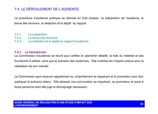 7.4. LE DÉROULEMENT DE L’AUDIENCE
La procédure d’audience publique se déroule en trois phases : la préparation de l’audience, la
tenue des réunions, la rédaction et le dépôt du rapport.

7.4.1.
7.4.2.
7.4.3.

La préparation
La tenue des réunions
La rédaction et le dépôt du rapport d’audience

7.4.1. LA PREPARATION
La Commission d’audience se réunit pour arrêter le calendrier détaillé, la liste du matériel et des
fournitures à utiliser, ainsi que le scénario des audiences. Elle mobilise les moyens prévus pour la
réalisation de son mandat.

La Commission peut recevoir séparément ou conjointement le requérant et le promoteur pour leur
expliquer le scénario retenu. Elle adresse une convocation au requérant, au promoteur et aussi à
toute personne dont elle juge le témoignage nécessaire.

GUIDE GÉNÉRAL DE RÉALISATION D’UNE ÉTUDE D’IMPACT SUR
L’ENVIRONNEMENT

84

 
