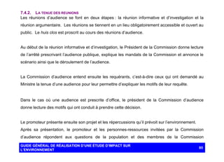 7.4.2. LA TENUE DES REUNIONS
Les réunions d’audience se font en deux étapes : la réunion informative et d’investigation et la
réunion argumentaire. Les réunions se tiennent en un lieu obligatoirement accessible et ouvert au
public. Le huis clos est proscrit au cours des réunions d’audience.

Au début de la réunion informative et d’investigation, le Président de la Commission donne lecture
de l’arrêté prescrivant l’audience publique, explique les mandats de la Commission et annonce le
scénario ainsi que le déroulement de l’audience.

La Commission d’audience entend ensuite les requérants, c’est-à-dire ceux qui ont demandé au
Ministre la tenue d’une audience pour leur permettre d’expliquer les motifs de leur requête.

Dans le cas où une audience est prescrite d’office, le président de la Commission d’audience
donne lecture des motifs qui ont conduit à prendre cette décision.

Le promoteur présente ensuite son projet et les répercussions qu’il prévoit sur l’environnement.
Après sa présentation, le promoteur et les personnes-ressources invitées par la Commission
d’audience répondent aux questions de la population et des membres de la Commission
GUIDE GÉNÉRAL DE RÉALISATION D’UNE ÉTUDE D’IMPACT SUR
L’ENVIRONNEMENT

85

 