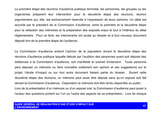 La première étape des réunions d’audience publique terminée, les personnes, les groupes ou les
organismes préparent leur intervention pour la deuxième étape des réunions, réunion
argumentaire qui, elle, est exclusivement réservée à l’expression de leurs opinions. Un délai est
accordé par le président de la Commission d’audience, entre la première et la deuxième étape
pour la rédaction des mémoires et la préparation des exposés oraux le tout à l’intérieur du délai
réglementaire. Pour ce faire, les intervenants ont accès au dossier et à tout nouveau document
déposé lors de la première étape de l’audience.

La Commission d’audience entend l’opinion de la population durant la deuxième étape des
réunions d’audience publique laquelle débute par l’audition des personnes ayant soit déposé des
doléances à la Commission d’audience, soit manifesté le souhait d’intervenir. Toute personne
peut déposer un mémoire ou faire connaître oralement son opinion et ses suggestions sur le
projet, l’étude d’impact ou sur tout autre document faisant partie du dossier.

Durant cette

deuxième étape des réunions, un mémoire peut aussi être déposé sans qu’un exposé soit fait
devant la Commission d’audience. Cependant ce mémoire doit être rendu disponible au public.
Lors de la présentation d’un mémoire ou d’un exposé oral, la Commission d’audience peut poser à
l’auteur des questions portant sur l’un ou l’autre des aspects de sa présentation. Lors de chaque

GUIDE GÉNÉRAL DE RÉALISATION D’UNE ÉTUDE D’IMPACT SUR
L’ENVIRONNEMENT

87

 