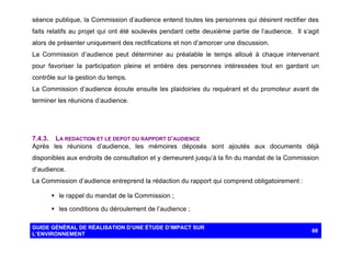 séance publique, la Commission d’audience entend toutes les personnes qui désirent rectifier des
faits relatifs au projet qui ont été soulevés pendant cette deuxième partie de l’audience. Il s’agit
alors de présenter uniquement des rectifications et non d’amorcer une discussion.
La Commission d’audience peut déterminer au préalable le temps alloué à chaque intervenant
pour favoriser la participation pleine et entière des personnes intéressées tout en gardant un
contrôle sur la gestion du temps.
La Commission d’audience écoute ensuite les plaidoiries du requérant et du promoteur avant de
terminer les réunions d’audience.

7.4.3. LA REDACTION ET LE DEPOT DU RAPPORT D’AUDIENCE
Après les réunions d’audience, les mémoires déposés sont ajoutés aux documents déjà
disponibles aux endroits de consultation et y demeurent jusqu’à la fin du mandat de la Commission
d’audience.
La Commission d’audience entreprend la rédaction du rapport qui comprend obligatoirement :
§ le rappel du mandat de la Commission ;
§ les conditions du déroulement de l’audience ;
GUIDE GÉNÉRAL DE RÉALISATION D’UNE ÉTUDE D’IMPACT SUR
L’ENVIRONNEMENT

88

 