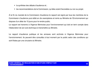 § la synthèse des débats d’audience et ;
§ les recommandations de la Commission, qu’elles soient favorables ou non au projet.
À la fin du mandat de la Commission d’audience le rapport est signé par tous les membres de la
Commission d’audience puis édité en dix exemplaires et remis au Ministre de l’Environnement qui
dispose d’un délai de 15 jours pour le rendre public.
Le rapport est transmis à l’Agence Béninoise pour l’environnement qui doit en tenir compte dans
l’élaboration de son avis technique à transmettre au Ministre.

Le rapport d’audience publique et les annexes sont archivés à l’Agence Béninoise pour
l’environnement. Ils peuvent être consultés à tout moment par le public selon des conditions qui
sont fixées par une circulaire du Ministre.

GUIDE GÉNÉRAL DE RÉALISATION D’UNE ÉTUDE D’IMPACT SUR
L’ENVIRONNEMENT

89

 