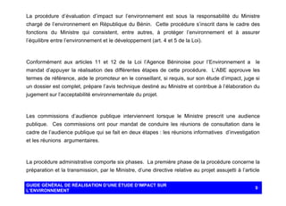 La procédure d’évaluation d’impact sur l’environnement est sous la responsabilité du Ministre
chargé de l’environnement en République du Bénin. Cette procédure s’inscrit dans le cadre des
fonctions du Ministre qui consistent, entre autres, à protéger l’environnement et à assurer
l’équilibre entre l’environnement et le développement (art. 4 et 5 de la Loi).

Conformément aux articles 11 et 12 de la Loi l’Agence Béninoise pour l’Environnement a

le

mandat d’appuyer la réalisation des différentes étapes de cette procédure. L’ABE approuve les
termes de référence, aide le promoteur en le conseillant, si requis, sur son étude d’impact, juge si
un dossier est complet, prépare l’avis technique destiné au Ministre et contribue à l’élaboration du
jugement sur l’acceptabilité environnementale du projet.

Les commissions d’audience publique interviennent lorsque le Ministre prescrit une audience
publique. Ces commissions ont pour mandat de conduire les réunions de consultation dans le
cadre de l’audience publique qui se fait en deux étapes : les réunions informatives d’investigation
et les réunions argumentaires.

La procédure administrative comporte six phases. La première phase de la procédure concerne la
préparation et la transmission, par le Ministre, d’une directive relative au projet assujetti à l’article
GUIDE GÉNÉRAL DE RÉALISATION D’UNE ÉTUDE D’IMPACT SUR
L’ENVIRONNEMENT

9

 
