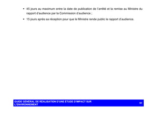 § 45 jours au maximum entre la date de publication de l’arrêté et la remise au Ministre du
rapport d’audience par la Commission d’audience ;
§ 15 jours après sa réception pour que le Ministre rende public le rapport d’audience.

GUIDE GÉNÉRAL DE RÉALISATION D’UNE ÉTUDE D’IMPACT SUR
L’ENVIRONNEMENT

91

 