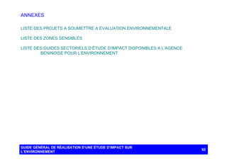 ANNEXES
LISTE DES PROJETS A SOUMETTRE A EVALUATION ENVIRONNEMENTALE
LISTE DES ZONES SENSIBLES
LISTE DES GUIDES SECTORIELS D’ÉTUDE D’IMPACT DISPONIBLES A L’AGENCE
BENINOISE POUR L’ENVIRONNEMENT

GUIDE GÉNÉRAL DE RÉALISATION D’UNE ÉTUDE D’IMPACT SUR
L’ENVIRONNEMENT

92

 
