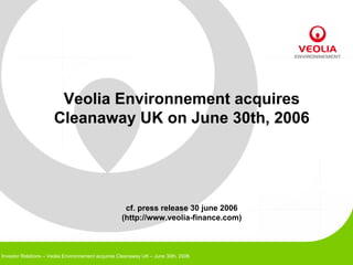 Veolia Environnement acquires
                      Cleanaway UK on June 30th, 2006




                                                    cf. press release 30 june 2006
                                                   (http://www.veolia-finance.com)



Investor Relations – Veolia Environnement acquires Cleanaway UK – June 30th, 2006
 