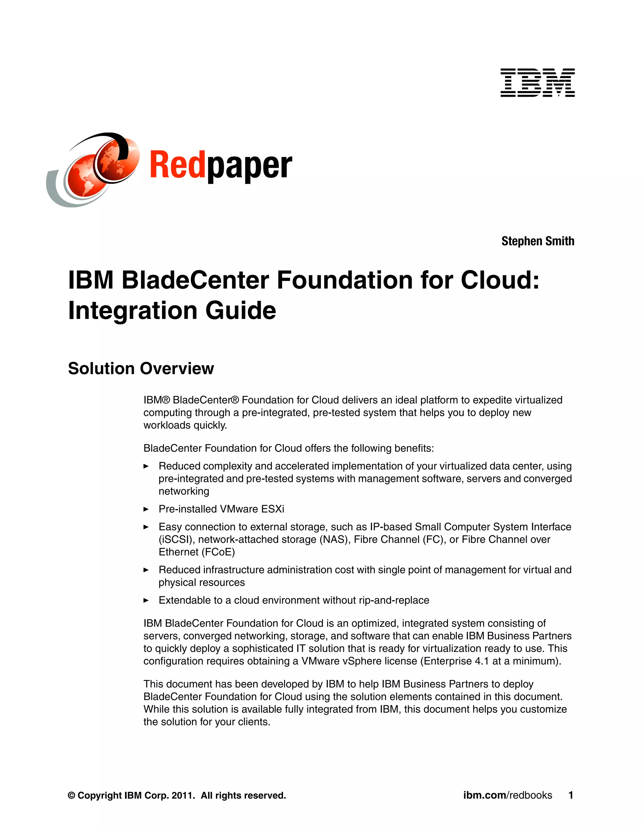 Redpaper
                                                                                                 Stephen Smith


IBM BladeCenter Foundation for Cloud:
Integration Guide

Solution Overview
                IBM® BladeCenter® Foundation for Cloud delivers an ideal platform to expedite virtualized
                computing through a pre-integrated, pre-tested system that helps you to deploy new
                workloads quickly.

                BladeCenter Foundation for Cloud offers the following benefits:
                   Reduced complexity and accelerated implementation of your virtualized data center, using
                   pre-integrated and pre-tested systems with management software, servers and converged
                   networking
                   Pre-installed VMware ESXi
                   Easy connection to external storage, such as IP-based Small Computer System Interface
                   (iSCSI), network-attached storage (NAS), Fibre Channel (FC), or Fibre Channel over
                   Ethernet (FCoE)
                   Reduced infrastructure administration cost with single point of management for virtual and
                   physical resources
                   Extendable to a cloud environment without rip-and-replace

                IBM BladeCenter Foundation for Cloud is an optimized, integrated system consisting of
                servers, converged networking, storage, and software that can enable IBM Business Partners
                to quickly deploy a sophisticated IT solution that is ready for virtualization ready to use. This
                configuration requires obtaining a VMware vSphere license (Enterprise 4.1 at a minimum).

                This document has been developed by IBM to help IBM Business Partners to deploy
                BladeCenter Foundation for Cloud using the solution elements contained in this document.
                While this solution is available fully integrated from IBM, this document helps you customize
                the solution for your clients.




© Copyright IBM Corp. 2011. All rights reserved.                                        ibm.com/redbooks        1
 