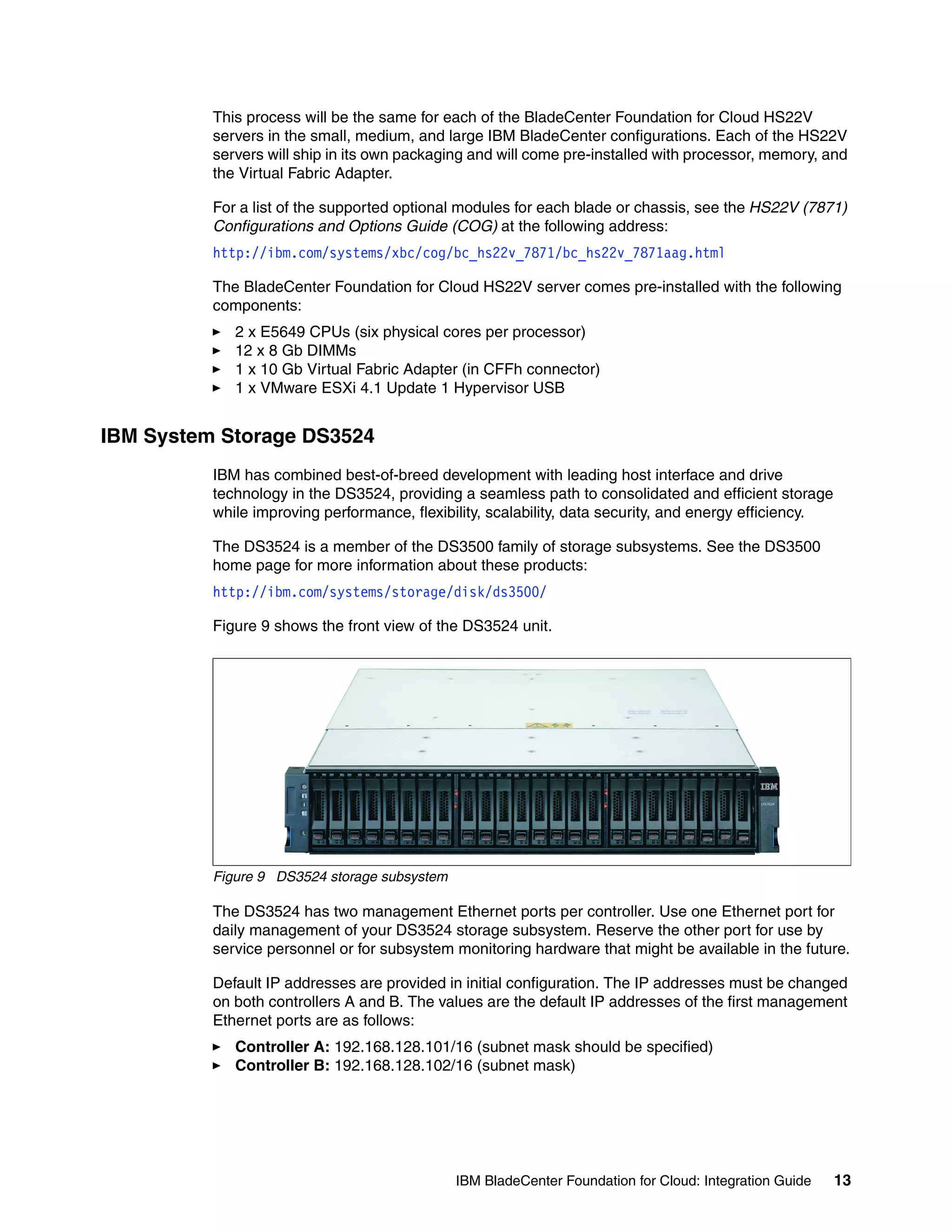 This process will be the same for each of the BladeCenter Foundation for Cloud HS22V
          servers in the small, medium, and large IBM BladeCenter configurations. Each of the HS22V
          servers will ship in its own packaging and will come pre-installed with processor, memory, and
          the Virtual Fabric Adapter.

          For a list of the supported optional modules for each blade or chassis, see the HS22V (7871)
          Configurations and Options Guide (COG) at the following address:
          http://ibm.com/systems/xbc/cog/bc_hs22v_7871/bc_hs22v_7871aag.html

          The BladeCenter Foundation for Cloud HS22V server comes pre-installed with the following
          components:
             2 x E5649 CPUs (six physical cores per processor)
             12 x 8 Gb DIMMs
             1 x 10 Gb Virtual Fabric Adapter (in CFFh connector)
             1 x VMware ESXi 4.1 Update 1 Hypervisor USB


IBM System Storage DS3524
          IBM has combined best-of-breed development with leading host interface and drive
          technology in the DS3524, providing a seamless path to consolidated and efficient storage
          while improving performance, flexibility, scalability, data security, and energy efficiency.

          The DS3524 is a member of the DS3500 family of storage subsystems. See the DS3500
          home page for more information about these products:
          http://ibm.com/systems/storage/disk/ds3500/

          Figure 9 shows the front view of the DS3524 unit.




          Figure 9 DS3524 storage subsystem

          The DS3524 has two management Ethernet ports per controller. Use one Ethernet port for
          daily management of your DS3524 storage subsystem. Reserve the other port for use by
          service personnel or for subsystem monitoring hardware that might be available in the future.

          Default IP addresses are provided in initial configuration. The IP addresses must be changed
          on both controllers A and B. The values are the default IP addresses of the first management
          Ethernet ports are as follows:
             Controller A: 192.168.128.101/16 (subnet mask should be specified)
             Controller B: 192.168.128.102/16 (subnet mask)




                                              IBM BladeCenter Foundation for Cloud: Integration Guide    13
 