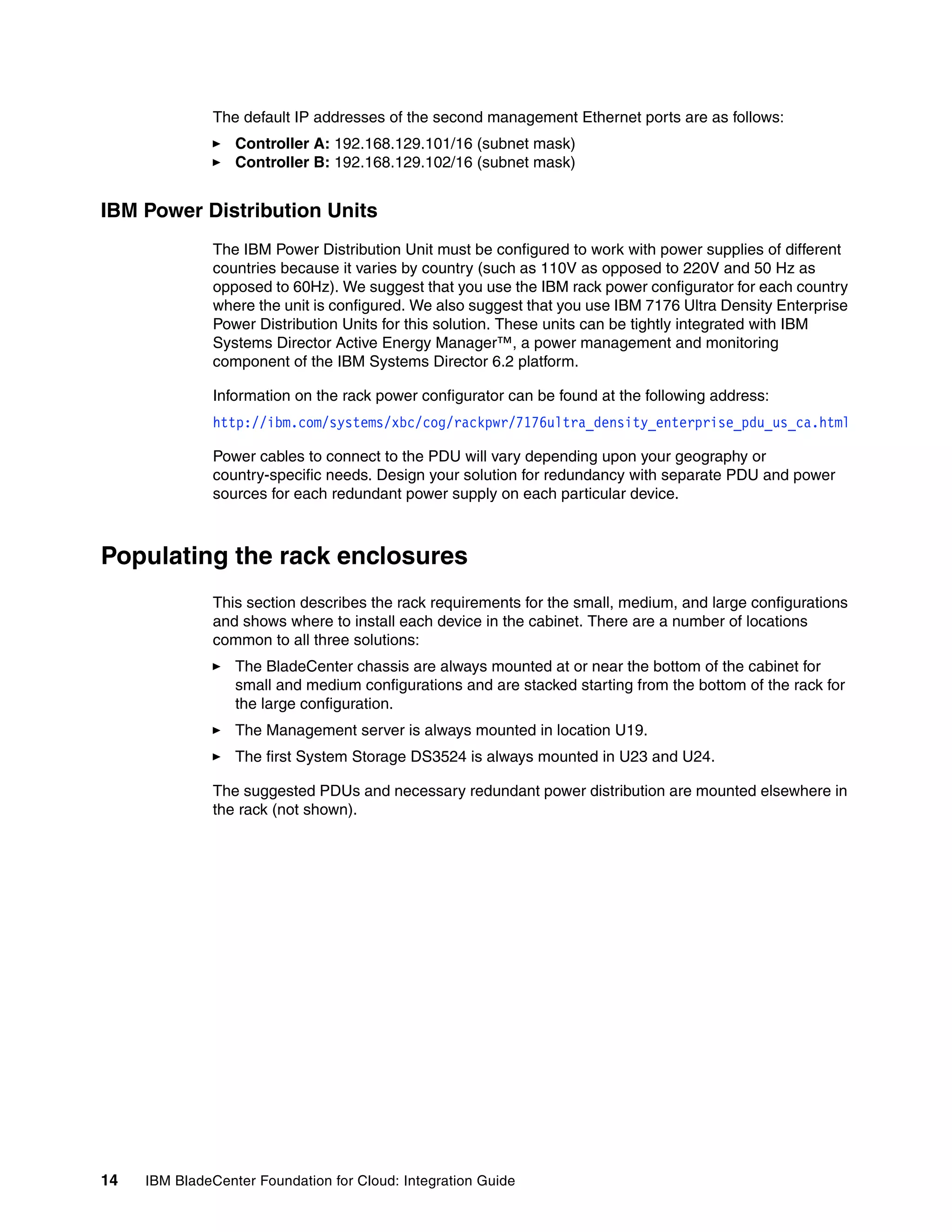 The default IP addresses of the second management Ethernet ports are as follows:
                  Controller A: 192.168.129.101/16 (subnet mask)
                  Controller B: 192.168.129.102/16 (subnet mask)


IBM Power Distribution Units
               The IBM Power Distribution Unit must be configured to work with power supplies of different
               countries because it varies by country (such as 110V as opposed to 220V and 50 Hz as
               opposed to 60Hz). We suggest that you use the IBM rack power configurator for each country
               where the unit is configured. We also suggest that you use IBM 7176 Ultra Density Enterprise
               Power Distribution Units for this solution. These units can be tightly integrated with IBM
               Systems Director Active Energy Manager™, a power management and monitoring
               component of the IBM Systems Director 6.2 platform.

               Information on the rack power configurator can be found at the following address:
               http://ibm.com/systems/xbc/cog/rackpwr/7176ultra_density_enterprise_pdu_us_ca.html

               Power cables to connect to the PDU will vary depending upon your geography or
               country-specific needs. Design your solution for redundancy with separate PDU and power
               sources for each redundant power supply on each particular device.



Populating the rack enclosures
               This section describes the rack requirements for the small, medium, and large configurations
               and shows where to install each device in the cabinet. There are a number of locations
               common to all three solutions:
                  The BladeCenter chassis are always mounted at or near the bottom of the cabinet for
                  small and medium configurations and are stacked starting from the bottom of the rack for
                  the large configuration.
                  The Management server is always mounted in location U19.
                  The first System Storage DS3524 is always mounted in U23 and U24.

               The suggested PDUs and necessary redundant power distribution are mounted elsewhere in
               the rack (not shown).




14   IBM BladeCenter Foundation for Cloud: Integration Guide
 