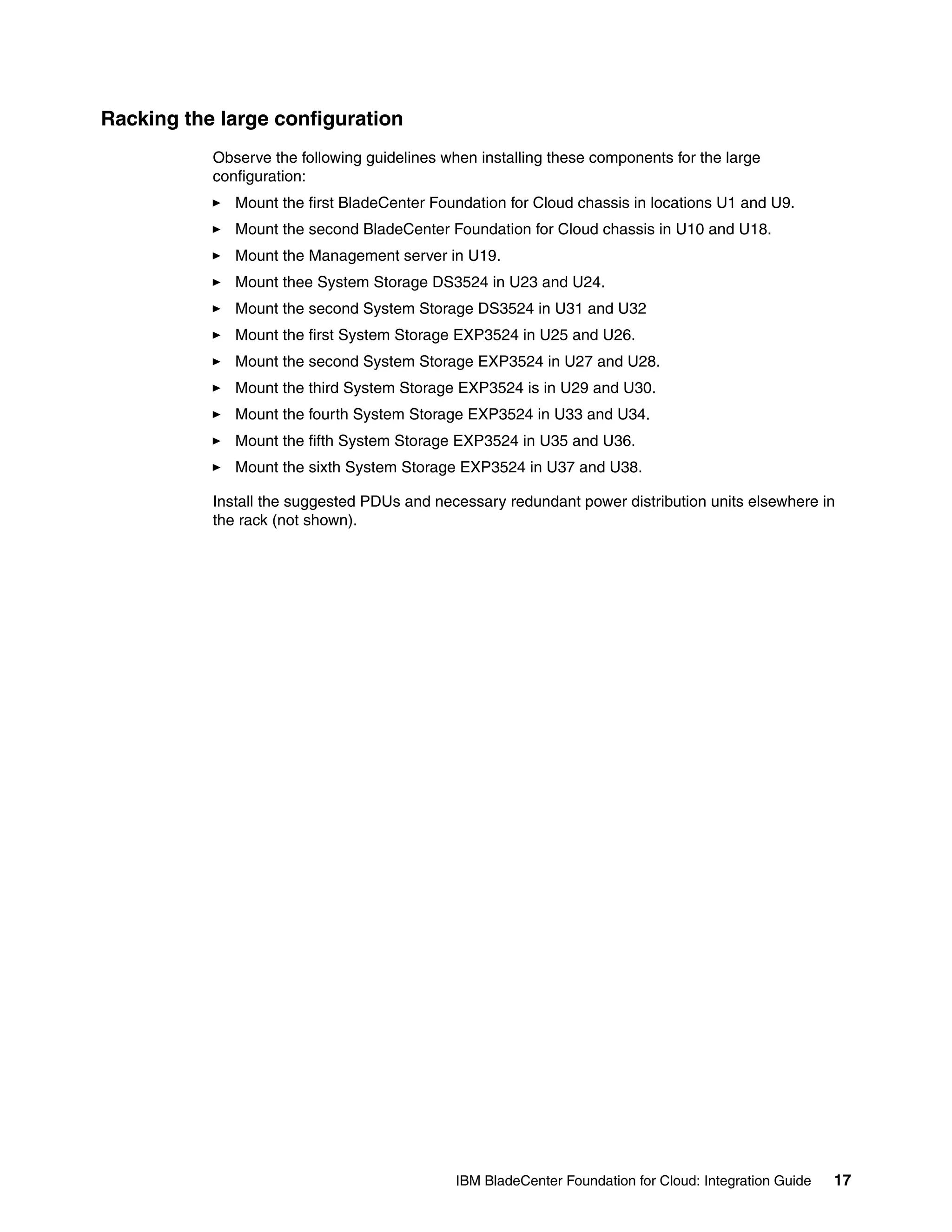 Racking the large configuration
           Observe the following guidelines when installing these components for the large
           configuration:
              Mount the first BladeCenter Foundation for Cloud chassis in locations U1 and U9.
              Mount the second BladeCenter Foundation for Cloud chassis in U10 and U18.
              Mount the Management server in U19.
              Mount thee System Storage DS3524 in U23 and U24.
              Mount the second System Storage DS3524 in U31 and U32
              Mount the first System Storage EXP3524 in U25 and U26.
              Mount the second System Storage EXP3524 in U27 and U28.
              Mount the third System Storage EXP3524 is in U29 and U30.
              Mount the fourth System Storage EXP3524 in U33 and U34.
              Mount the fifth System Storage EXP3524 in U35 and U36.
              Mount the sixth System Storage EXP3524 in U37 and U38.

           Install the suggested PDUs and necessary redundant power distribution units elsewhere in
           the rack (not shown).




                                              IBM BladeCenter Foundation for Cloud: Integration Guide   17
 