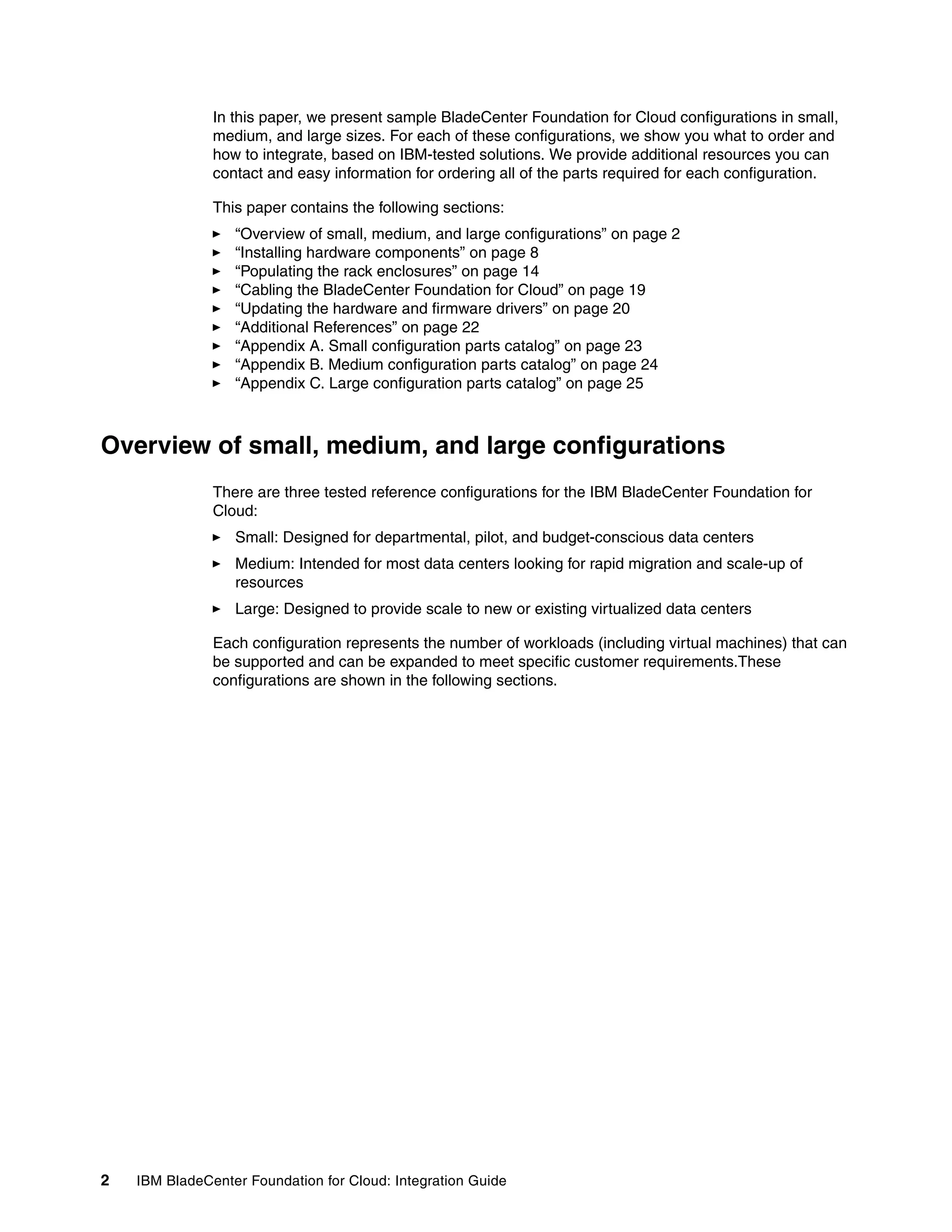 In this paper, we present sample BladeCenter Foundation for Cloud configurations in small,
               medium, and large sizes. For each of these configurations, we show you what to order and
               how to integrate, based on IBM-tested solutions. We provide additional resources you can
               contact and easy information for ordering all of the parts required for each configuration.

               This paper contains the following sections:
                  “Overview of small, medium, and large configurations” on page 2
                  “Installing hardware components” on page 8
                  “Populating the rack enclosures” on page 14
                  “Cabling the BladeCenter Foundation for Cloud” on page 19
                  “Updating the hardware and firmware drivers” on page 20
                  “Additional References” on page 22
                  “Appendix A. Small configuration parts catalog” on page 23
                  “Appendix B. Medium configuration parts catalog” on page 24
                  “Appendix C. Large configuration parts catalog” on page 25



Overview of small, medium, and large configurations
               There are three tested reference configurations for the IBM BladeCenter Foundation for
               Cloud:
                  Small: Designed for departmental, pilot, and budget-conscious data centers
                  Medium: Intended for most data centers looking for rapid migration and scale-up of
                  resources
                  Large: Designed to provide scale to new or existing virtualized data centers

               Each configuration represents the number of workloads (including virtual machines) that can
               be supported and can be expanded to meet specific customer requirements.These
               configurations are shown in the following sections.




2   IBM BladeCenter Foundation for Cloud: Integration Guide
 