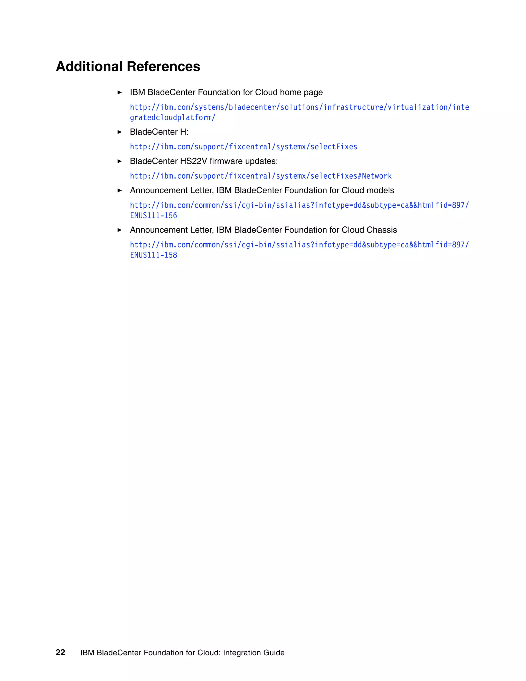 Additional References
                  IBM BladeCenter Foundation for Cloud home page
                  http://ibm.com/systems/bladecenter/solutions/infrastructure/virtualization/inte
                  gratedcloudplatform/
                  BladeCenter H:
                  http://ibm.com/support/fixcentral/systemx/selectFixes
                  BladeCenter HS22V firmware updates:
                  http://ibm.com/support/fixcentral/systemx/selectFixes#Network
                  Announcement Letter, IBM BladeCenter Foundation for Cloud models
                  http://ibm.com/common/ssi/cgi-bin/ssialias?infotype=dd&subtype=ca&&htmlfid=897/
                  ENUS111-156
                  Announcement Letter, IBM BladeCenter Foundation for Cloud Chassis
                  http://ibm.com/common/ssi/cgi-bin/ssialias?infotype=dd&subtype=ca&&htmlfid=897/
                  ENUS111-158




22   IBM BladeCenter Foundation for Cloud: Integration Guide
 