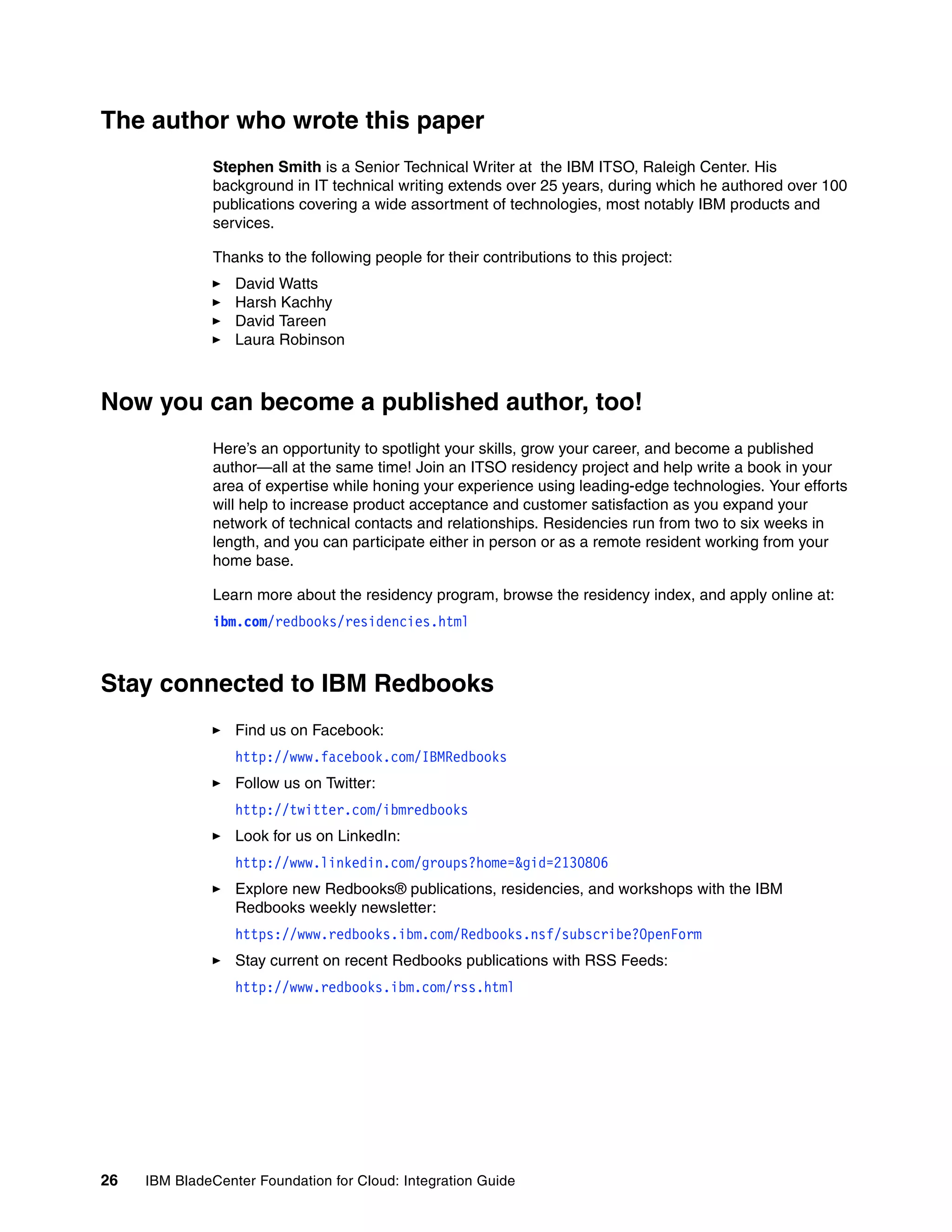 The author who wrote this paper
               Stephen Smith is a Senior Technical Writer at the IBM ITSO, Raleigh Center. His
               background in IT technical writing extends over 25 years, during which he authored over 100
               publications covering a wide assortment of technologies, most notably IBM products and
               services.

               Thanks to the following people for their contributions to this project:
                  David Watts
                  Harsh Kachhy
                  David Tareen
                  Laura Robinson



Now you can become a published author, too!
               Here’s an opportunity to spotlight your skills, grow your career, and become a published
               author—all at the same time! Join an ITSO residency project and help write a book in your
               area of expertise while honing your experience using leading-edge technologies. Your efforts
               will help to increase product acceptance and customer satisfaction as you expand your
               network of technical contacts and relationships. Residencies run from two to six weeks in
               length, and you can participate either in person or as a remote resident working from your
               home base.

               Learn more about the residency program, browse the residency index, and apply online at:
               ibm.com/redbooks/residencies.html



Stay connected to IBM Redbooks
                  Find us on Facebook:
                  http://www.facebook.com/IBMRedbooks
                  Follow us on Twitter:
                  http://twitter.com/ibmredbooks
                  Look for us on LinkedIn:
                  http://www.linkedin.com/groups?home=&gid=2130806
                  Explore new Redbooks® publications, residencies, and workshops with the IBM
                  Redbooks weekly newsletter:
                  https://www.redbooks.ibm.com/Redbooks.nsf/subscribe?OpenForm
                  Stay current on recent Redbooks publications with RSS Feeds:
                  http://www.redbooks.ibm.com/rss.html




26   IBM BladeCenter Foundation for Cloud: Integration Guide
 