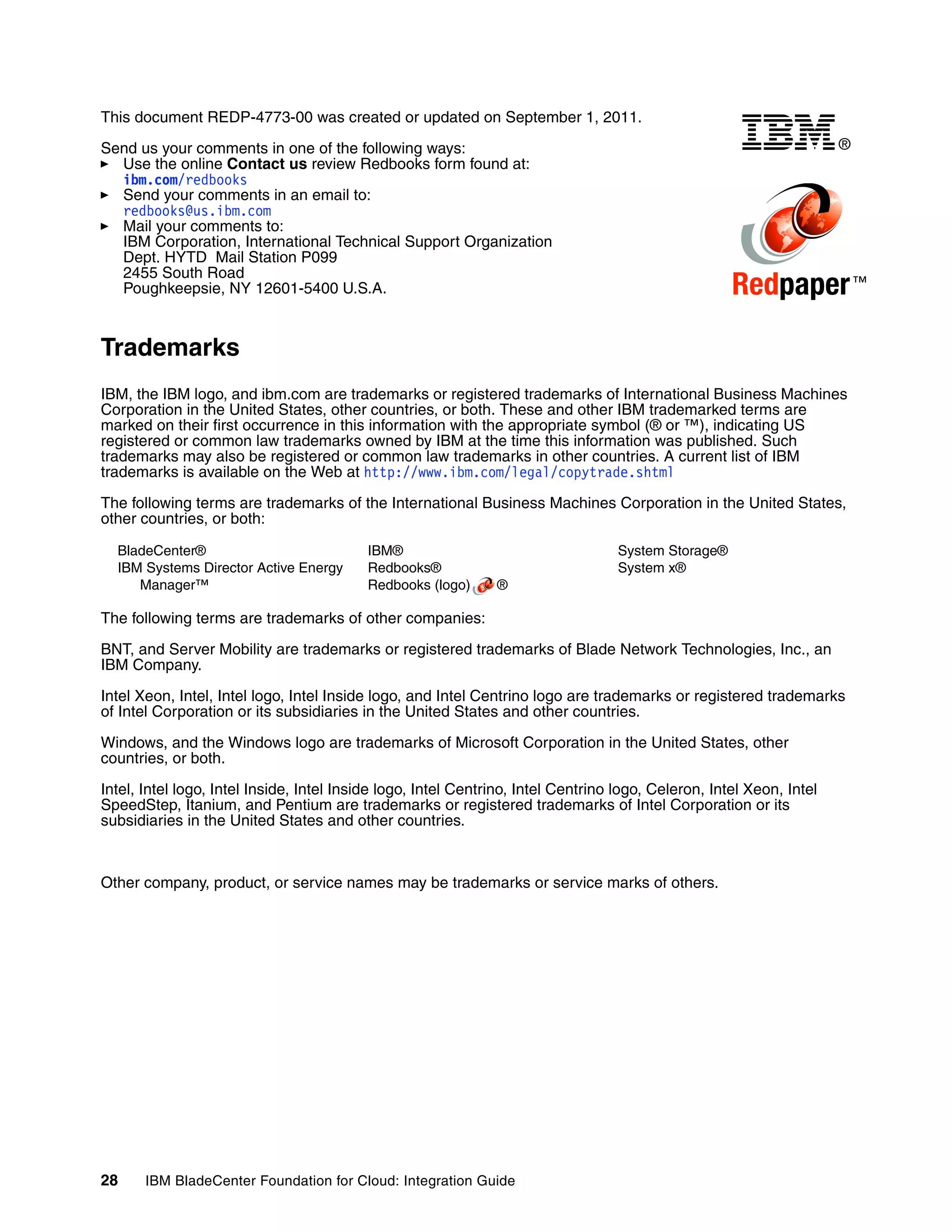 This document REDP-4773-00 was created or updated on September 1, 2011.

Send us your comments in one of the following ways:                                                                   ®
  Use the online Contact us review Redbooks form found at:
  ibm.com/redbooks
  Send your comments in an email to:
  redbooks@us.ibm.com
  Mail your comments to:
  IBM Corporation, International Technical Support Organization
  Dept. HYTD Mail Station P099
  2455 South Road
  Poughkeepsie, NY 12601-5400 U.S.A.                                                                 Redpaper ™
Trademarks
IBM, the IBM logo, and ibm.com are trademarks or registered trademarks of International Business Machines
Corporation in the United States, other countries, or both. These and other IBM trademarked terms are
marked on their first occurrence in this information with the appropriate symbol (® or ™), indicating US
registered or common law trademarks owned by IBM at the time this information was published. Such
trademarks may also be registered or common law trademarks in other countries. A current list of IBM
trademarks is available on the Web at http://www.ibm.com/legal/copytrade.shtml

The following terms are trademarks of the International Business Machines Corporation in the United States,
other countries, or both:

  BladeCenter®                            IBM®                                     System Storage®
  IBM Systems Director Active Energy      Redbooks®                                System x®
     Manager™                             Redbooks (logo)      ®

The following terms are trademarks of other companies:

BNT, and Server Mobility are trademarks or registered trademarks of Blade Network Technologies, Inc., an
IBM Company.

Intel Xeon, Intel, Intel logo, Intel Inside logo, and Intel Centrino logo are trademarks or registered trademarks
of Intel Corporation or its subsidiaries in the United States and other countries.

Windows, and the Windows logo are trademarks of Microsoft Corporation in the United States, other
countries, or both.

Intel, Intel logo, Intel Inside, Intel Inside logo, Intel Centrino, Intel Centrino logo, Celeron, Intel Xeon, Intel
SpeedStep, Itanium, and Pentium are trademarks or registered trademarks of Intel Corporation or its
subsidiaries in the United States and other countries.



Other company, product, or service names may be trademarks or service marks of others.




28     IBM BladeCenter Foundation for Cloud: Integration Guide
 