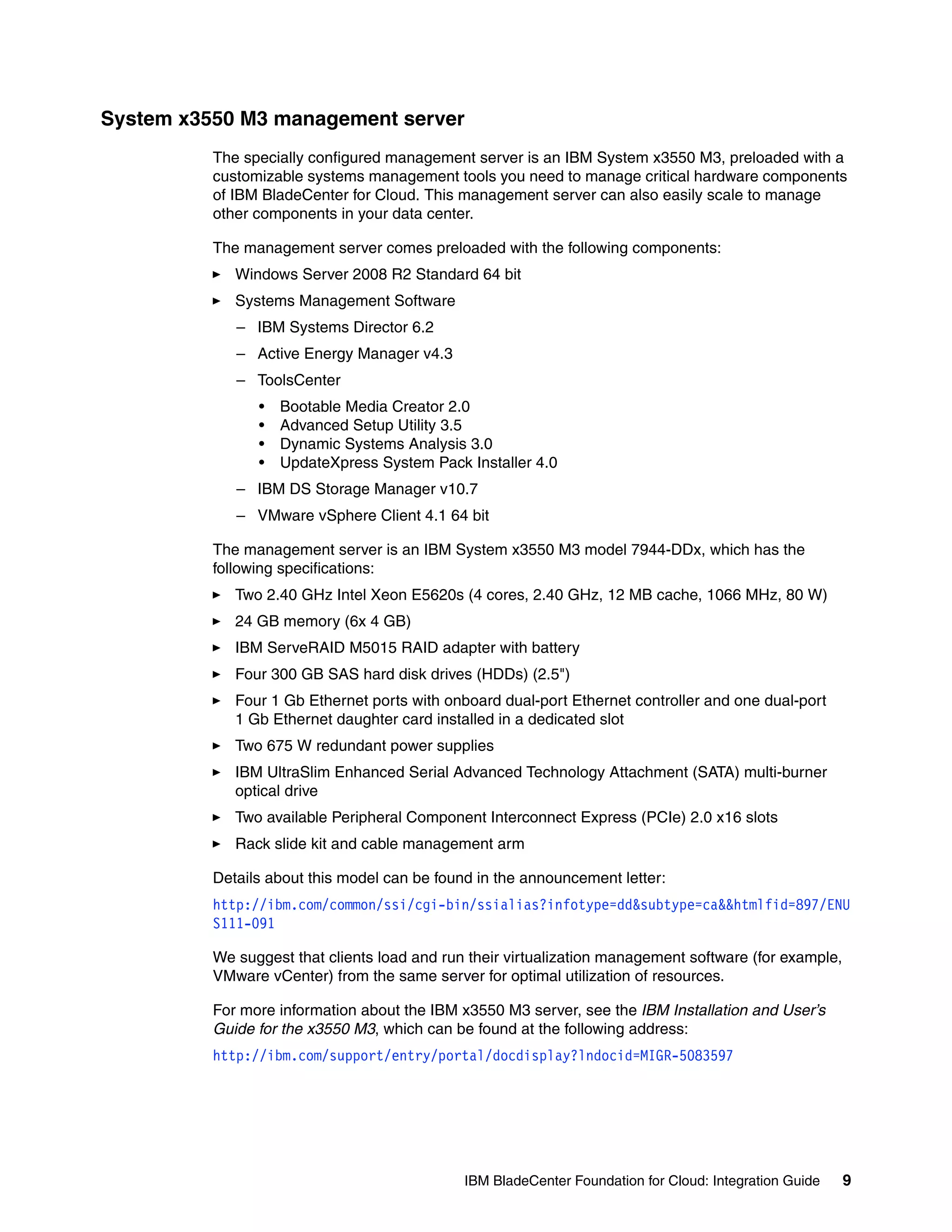 System x3550 M3 management server
          The specially configured management server is an IBM System x3550 M3, preloaded with a
          customizable systems management tools you need to manage critical hardware components
          of IBM BladeCenter for Cloud. This management server can also easily scale to manage
          other components in your data center.

          The management server comes preloaded with the following components:
             Windows Server 2008 R2 Standard 64 bit
             Systems Management Software
             – IBM Systems Director 6.2
             – Active Energy Manager v4.3
             – ToolsCenter
                •   Bootable Media Creator 2.0
                •   Advanced Setup Utility 3.5
                •   Dynamic Systems Analysis 3.0
                •   UpdateXpress System Pack Installer 4.0
             – IBM DS Storage Manager v10.7
             – VMware vSphere Client 4.1 64 bit

          The management server is an IBM System x3550 M3 model 7944-DDx, which has the
          following specifications:
             Two 2.40 GHz Intel Xeon E5620s (4 cores, 2.40 GHz, 12 MB cache, 1066 MHz, 80 W)
             24 GB memory (6x 4 GB)
             IBM ServeRAID M5015 RAID adapter with battery
             Four 300 GB SAS hard disk drives (HDDs) (2.5")
             Four 1 Gb Ethernet ports with onboard dual-port Ethernet controller and one dual-port
             1 Gb Ethernet daughter card installed in a dedicated slot
             Two 675 W redundant power supplies
             IBM UltraSlim Enhanced Serial Advanced Technology Attachment (SATA) multi-burner
             optical drive
             Two available Peripheral Component Interconnect Express (PCIe) 2.0 x16 slots
             Rack slide kit and cable management arm

          Details about this model can be found in the announcement letter:
          http://ibm.com/common/ssi/cgi-bin/ssialias?infotype=dd&subtype=ca&&htmlfid=897/ENU
          S111-091

          We suggest that clients load and run their virtualization management software (for example,
          VMware vCenter) from the same server for optimal utilization of resources.

          For more information about the IBM x3550 M3 server, see the IBM Installation and User’s
          Guide for the x3550 M3, which can be found at the following address:
          http://ibm.com/support/entry/portal/docdisplay?lndocid=MIGR-5083597




                                              IBM BladeCenter Foundation for Cloud: Integration Guide   9
 