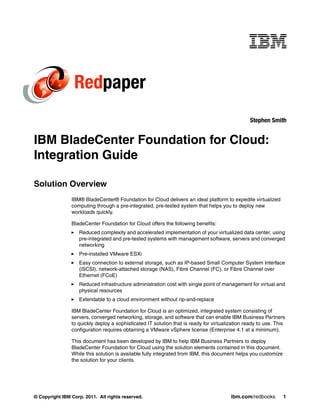 Redpaper
                                                                                                 Stephen Smith


IBM BladeCenter Foundation for Cloud:
Integration Guide

Solution Overview
                IBM® BladeCenter® Foundation for Cloud delivers an ideal platform to expedite virtualized
                computing through a pre-integrated, pre-tested system that helps you to deploy new
                workloads quickly.

                BladeCenter Foundation for Cloud offers the following benefits:
                   Reduced complexity and accelerated implementation of your virtualized data center, using
                   pre-integrated and pre-tested systems with management software, servers and converged
                   networking
                   Pre-installed VMware ESXi
                   Easy connection to external storage, such as IP-based Small Computer System Interface
                   (iSCSI), network-attached storage (NAS), Fibre Channel (FC), or Fibre Channel over
                   Ethernet (FCoE)
                   Reduced infrastructure administration cost with single point of management for virtual and
                   physical resources
                   Extendable to a cloud environment without rip-and-replace

                IBM BladeCenter Foundation for Cloud is an optimized, integrated system consisting of
                servers, converged networking, storage, and software that can enable IBM Business Partners
                to quickly deploy a sophisticated IT solution that is ready for virtualization ready to use. This
                configuration requires obtaining a VMware vSphere license (Enterprise 4.1 at a minimum).

                This document has been developed by IBM to help IBM Business Partners to deploy
                BladeCenter Foundation for Cloud using the solution elements contained in this document.
                While this solution is available fully integrated from IBM, this document helps you customize
                the solution for your clients.




© Copyright IBM Corp. 2011. All rights reserved.                                        ibm.com/redbooks        1
 