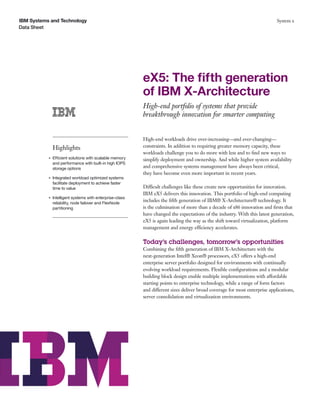 IBM Systems and Technology                                                                                                    System x
Data Sheet




                                                           eX5: The ﬁfth generation
                                                           of IBM X-Architecture
                                                           High-end portfolio of systems that provide
                                                           breakthrough innovation for smarter computing


                                                           High-end workloads drive ever-increasing—and ever-changing—
               Highlights                                  constraints. In addition to requiring greater memory capacity, these
                                                           workloads challenge you to do more with less and to ﬁnd new ways to
           G   Efficient solutions with scalable memory    simplify deployment and ownership. And while higher system availability
               and performance with built-in high IOPS
               storage options                             and comprehensive systems management have always been critical,
                                                           they have become even more important in recent years.
           G   Integrated workload optimized systems
               facilitate deployment to achieve faster
               time to value                               Difficult challenges like these create new opportunities for innovation.
                                                           IBM eX5 delivers this innovation. This portfolio of high-end computing
           G   Intelligent systems with enterprise-class
               reliability, node failover and FlexNode
                                                           includes the ﬁfth generation of IBM® X-Architecture® technology. It
               partitioning                                is the culmination of more than a decade of x86 innovation and ﬁrsts that
                                                           have changed the expectations of the industry. With this latest generation,
                                                           eX5 is again leading the way as the shift toward virtualization, platform
                                                           management and energy efficiency accelerates.

                                                           Today’s challenges, tomorrow’s opportunities
                                                           Combining the ﬁfth generation of IBM X-Architecture with the
                                                           next-generation Intel® Xeon® processors, eX5 offers a high-end
                                                           enterprise server portfolio designed for environments with continually
                                                           evolving workload requirements. Flexible conﬁgurations and a modular
                                                           building block design enable multiple implementations with affordable
                                                           starting points to enterprise technology, while a range of form factors
                                                           and different sizes deliver broad coverage for most enterprise applications,
                                                           server consolidation and virtualization environments.
 
