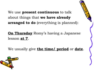 We use present continuous to talk
about things that we have already
arranged to do (everything is planned):
On Thursday Romy’s having a Japanese
lesson at 7.
We usually give the time/ period or date.
 
