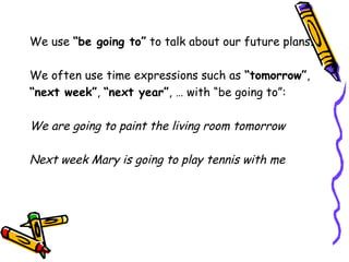 We use “be going to” to talk about our future plans.
We often use time expressions such as “tomorrow”,
“next week”, “next year”, … with “be going to”:
We are going to paint the living room tomorrow
Next week Mary is going to play tennis with me
 