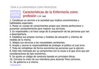 TEMA 8 LA ENFERMERIA COMO PROFESION
Características de la Enfermería como
profesión C.M. Hall
1. Constituye un servicio a la sociedad que implica conocimientos y
habilidades especiales.
2. Posee un cuerpo de conocimientos propio que intenta perfeccionar y
aumentar constantemente para mejorar sus servicios.
3. Es responsable y se hace cargo de la preparación de las personas que van
a desempeñarla.
a desempeñarla.
4. Establece sus propias normas y modelos de actuación y criterios de
medida de la misma.
5. Adapta sus servicios a las necesidades cambiantes.
6. Acepta y asume la responsabilidad de proteger al público al cual sirve.
7. Trata de rentabilizar de forma económica las personas que la ejercen.
8. Está más motivada por su compromiso con la causa a la que sirve que por
consideraciones de tipo económico.
9. Se ajusta un código de conducta basado en principios éticos.
10. Convoca la unión de sus miembros para alcanzar fines comunes.
11. Se gobierna a sí misma.
 