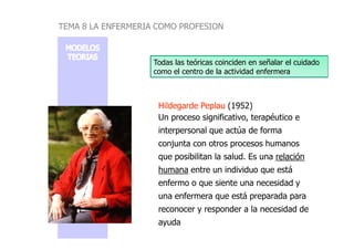 Hildegarde
Hildegarde Peplau
Peplau (1952)
Un proceso significativo, terapéutico e
interpersonal que actúa de forma
Todas las teóricas coinciden en señalar el cuidado
como el centro de la actividad enfermera
TEMA 8 LA ENFERMERIA COMO PROFESION
interpersonal que actúa de forma
conjunta con otros procesos humanos
que posibilitan la salud. Es una relación
humana entre un individuo que está
enfermo o que siente una necesidad y
una enfermera que está preparada para
reconocer y responder a la necesidad de
ayuda
 